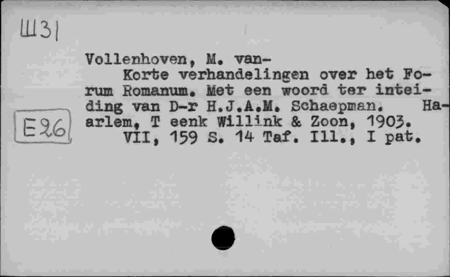 ﻿Ш3|
Е2.6
Vollenhoven, М. van-
Korte verhandelingen over het Forum Bomanum. Met een woord ter intei-ding van D-r H.J.A.M. Schaepman. Ha arlem, T eenk Willink & Zoon, 1903.
VII, 159 S. 14 Taf. Ill., I pat.